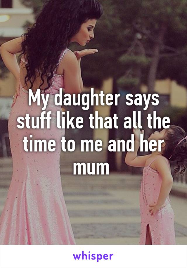 My daughter says stuff like that all the time to me and her mum 