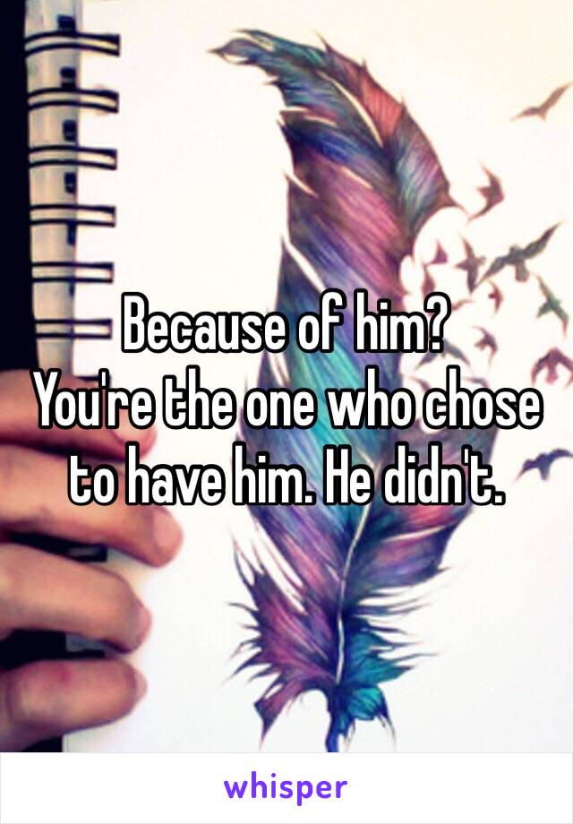 Because of him?
You're the one who chose to have him. He didn't.