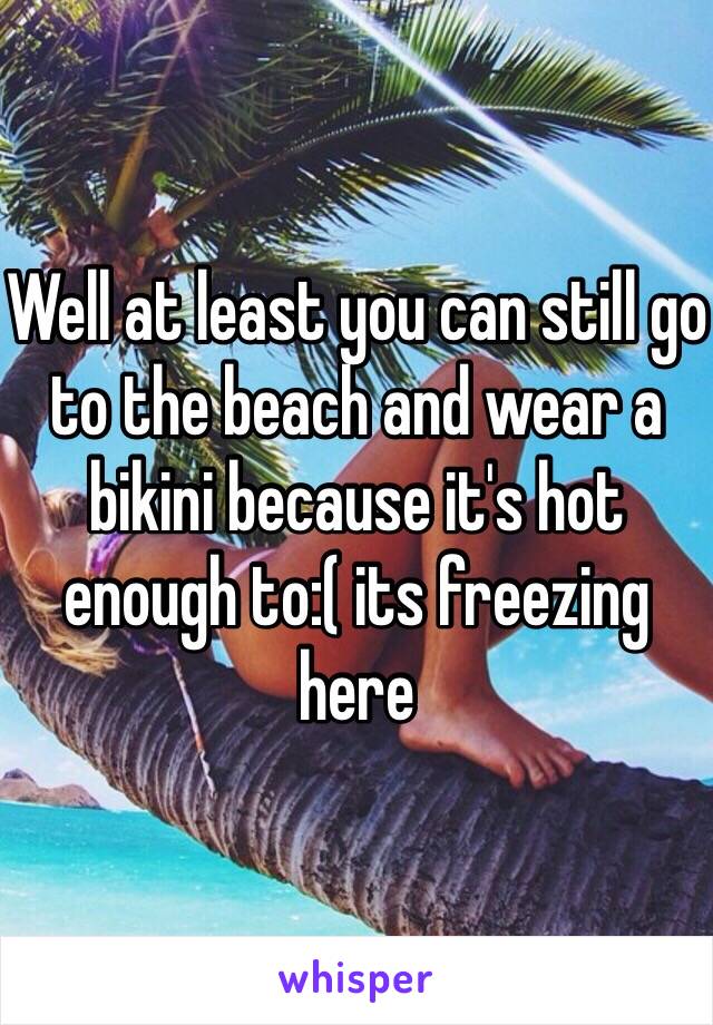 Well at least you can still go to the beach and wear a bikini because it's hot enough to:( its freezing here