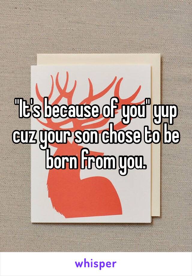 "It's because of you" yup cuz your son chose to be born from you. 