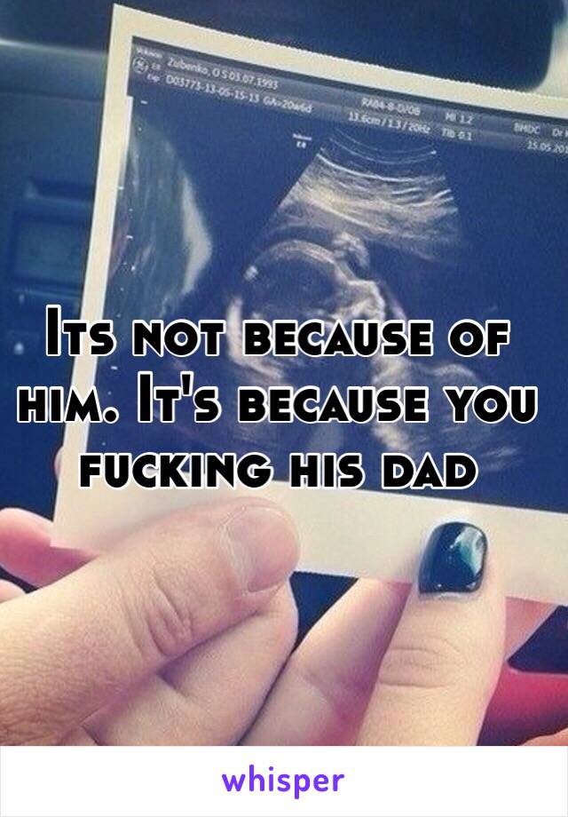 Its not because of him. It's because you fucking his dad 