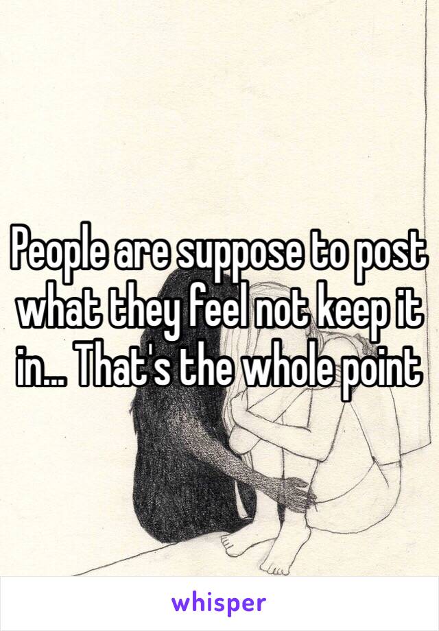 People are suppose to post what they feel not keep it in... That's the whole point 