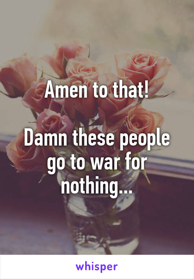 Amen to that!

Damn these people go to war for nothing...