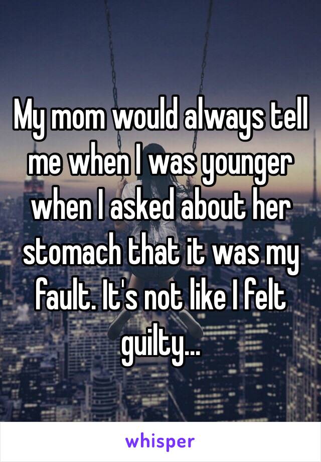 My mom would always tell me when I was younger when I asked about her stomach that it was my fault. It's not like I felt guilty...