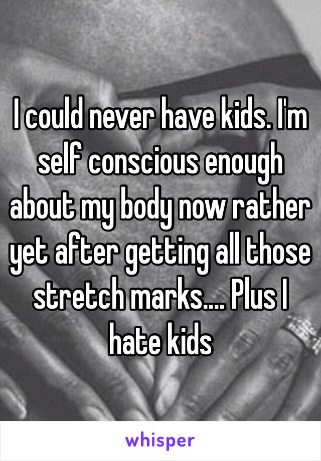 I could never have kids. I'm self conscious enough about my body now rather yet after getting all those stretch marks.... Plus I hate kids 