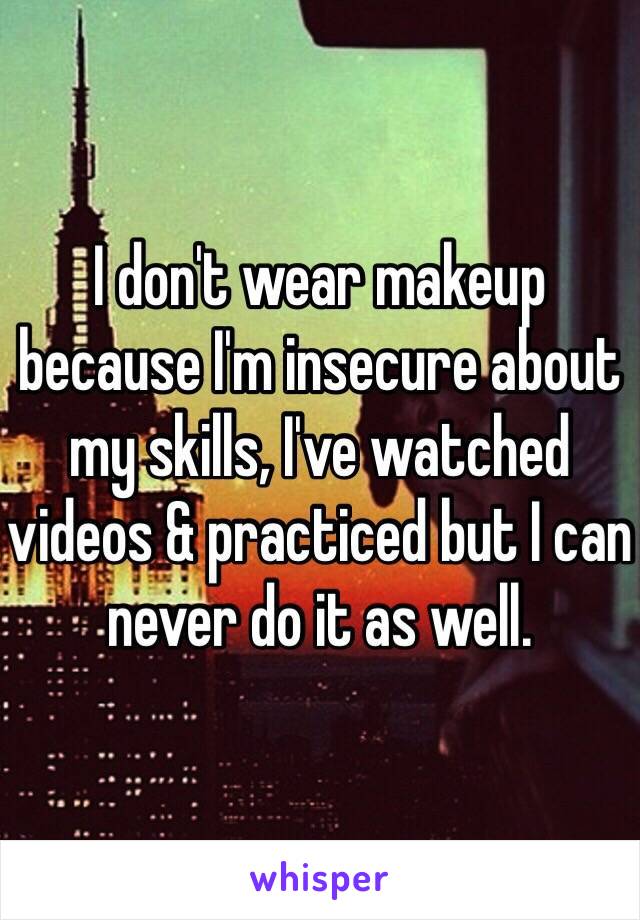 I don't wear makeup because I'm insecure about my skills, I've watched videos & practiced but I can never do it as well. 