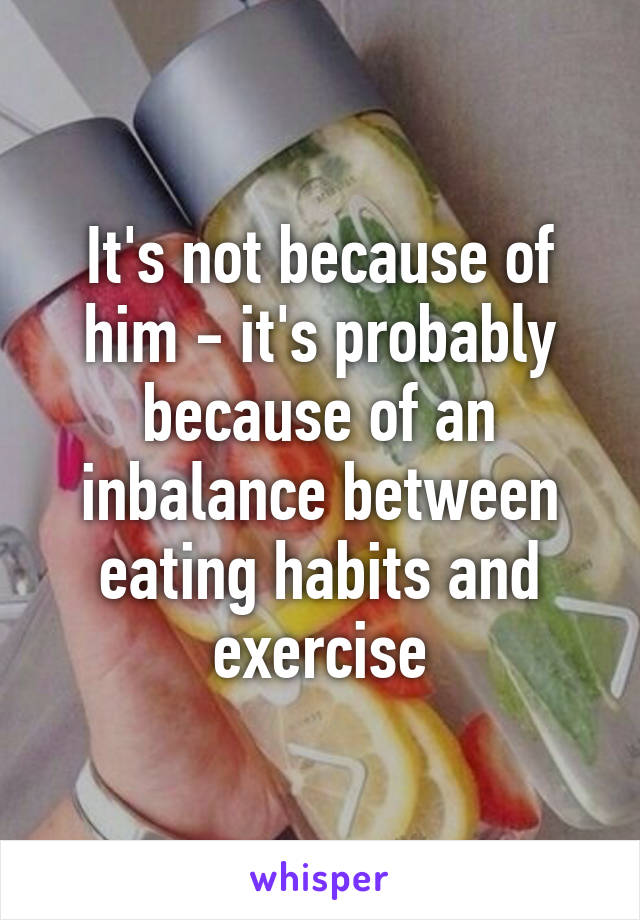 It's not because of him - it's probably because of an inbalance between eating habits and exercise