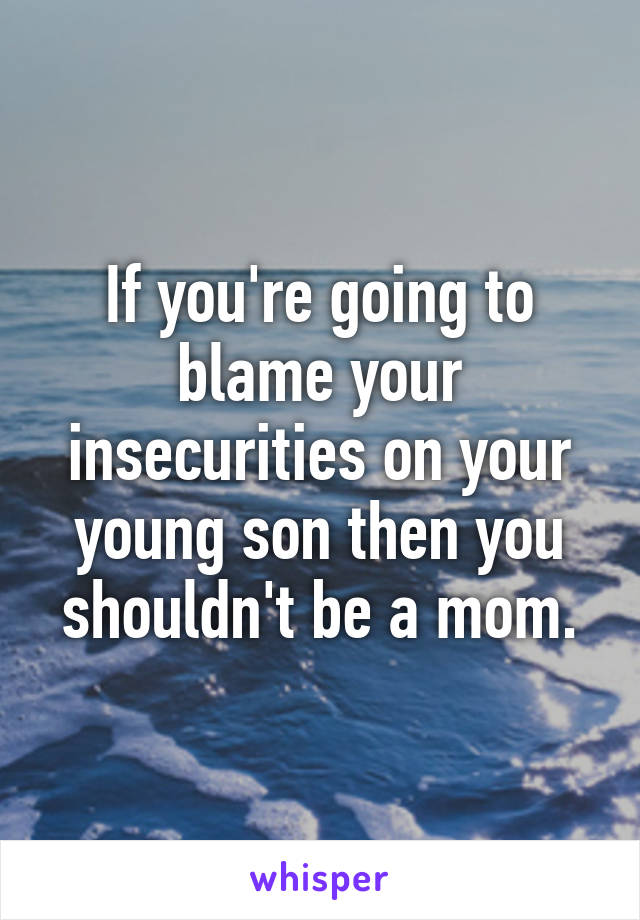 If you're going to blame your insecurities on your young son then you shouldn't be a mom.