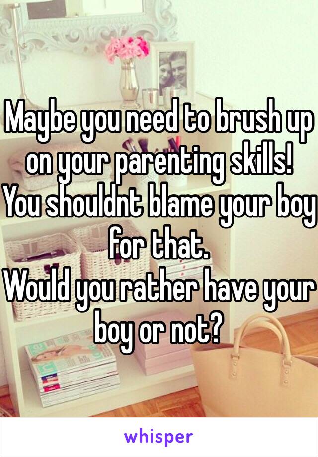 Maybe you need to brush up on your parenting skills!
You shouldnt blame your boy for that.
Would you rather have your boy or not?