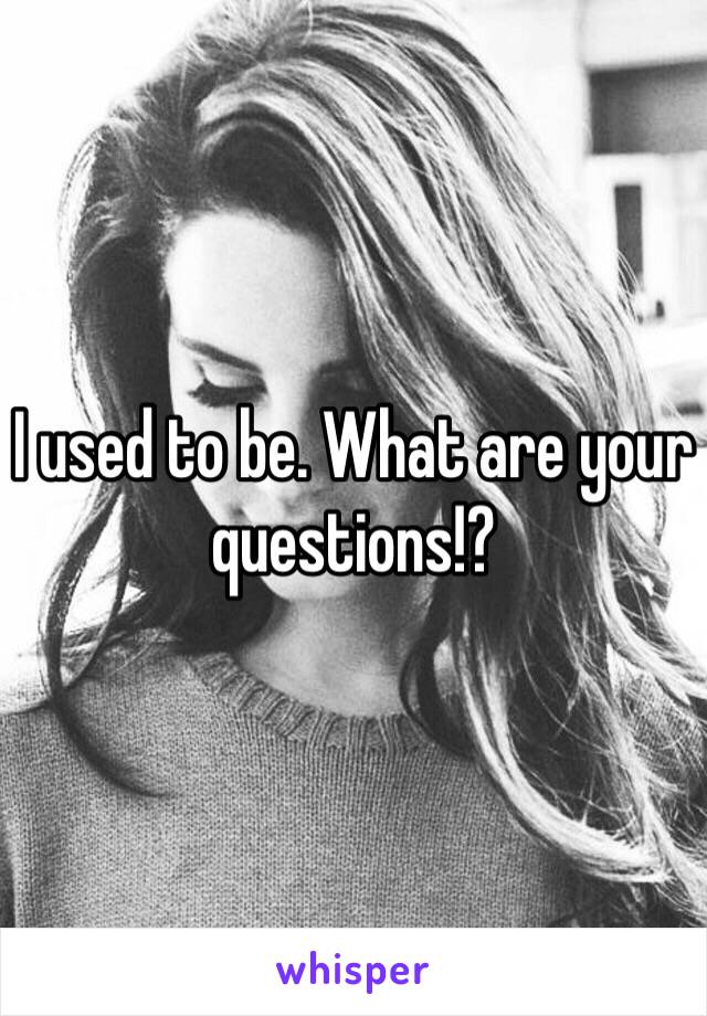 I used to be. What are your questions!?