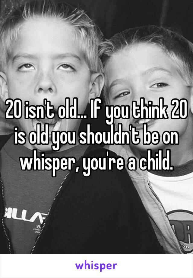 20 isn't old... If you think 20 is old you shouldn't be on whisper, you're a child. 