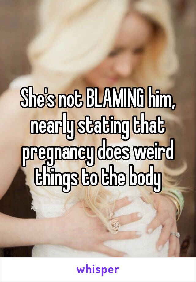 She's not BLAMING him, nearly stating that pregnancy does weird things to the body 