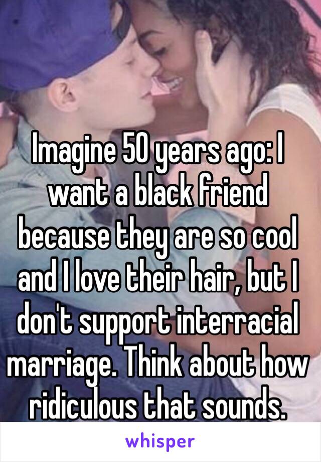 Imagine 50 years ago: I want a black friend because they are so cool and I love their hair, but I don't support interracial marriage. Think about how ridiculous that sounds. 