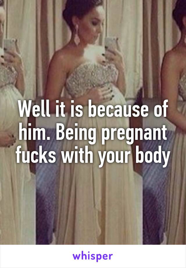 Well it is because of him. Being pregnant fucks with your body