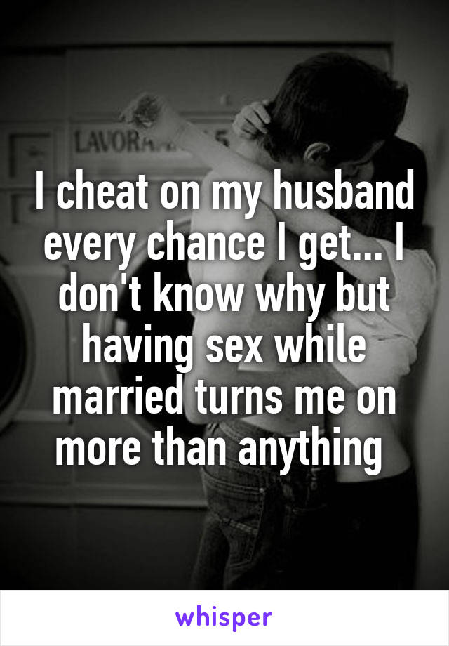 I cheat on my husband every chance I get... I don't know why but having sex while married turns me on more than anything 