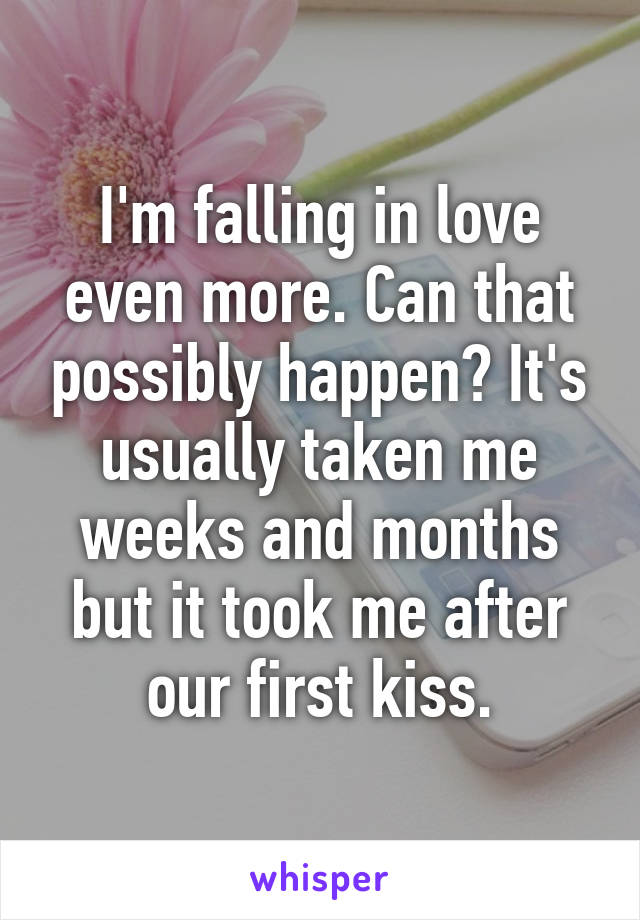 I'm falling in love even more. Can that possibly happen? It's usually taken me weeks and months but it took me after our first kiss.
