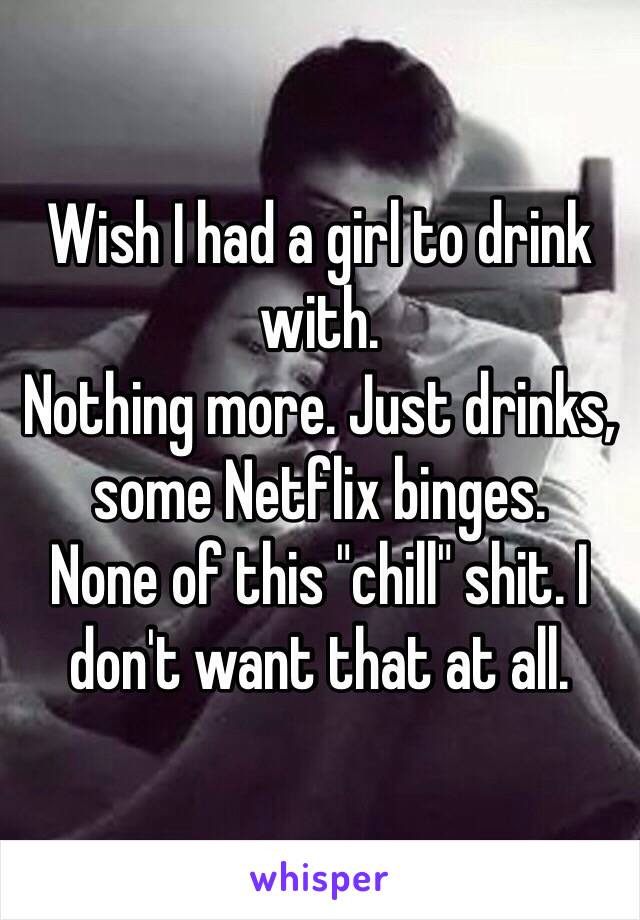 Wish I had a girl to drink with. 
Nothing more. Just drinks, some Netflix binges. 
None of this "chill" shit. I don't want that at all. 