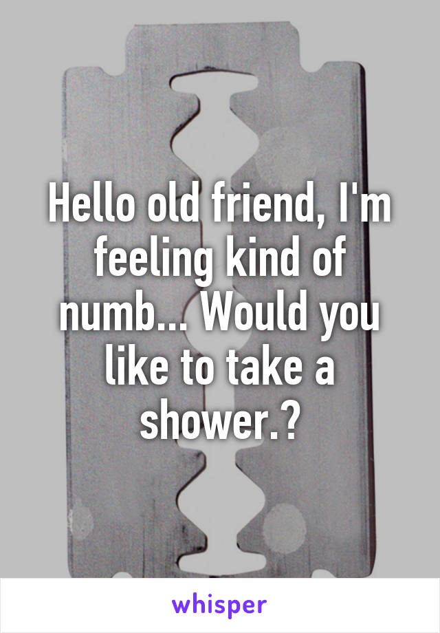 Hello old friend, I'm feeling kind of numb... Would you like to take a shower.?
