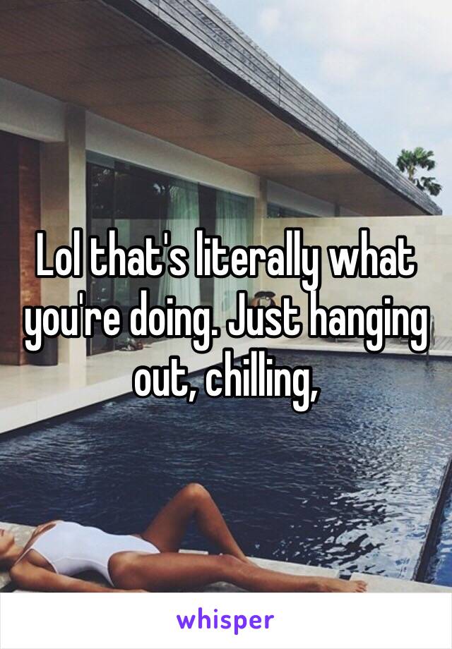 Lol that's literally what you're doing. Just hanging out, chilling,