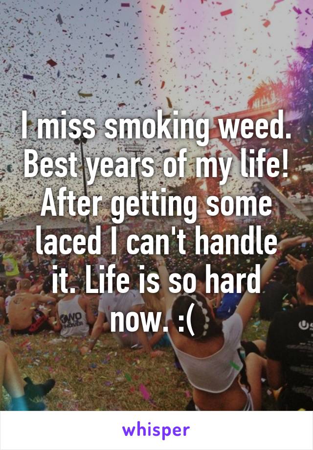 I miss smoking weed. Best years of my life! After getting some laced I can't handle it. Life is so hard now. :( 