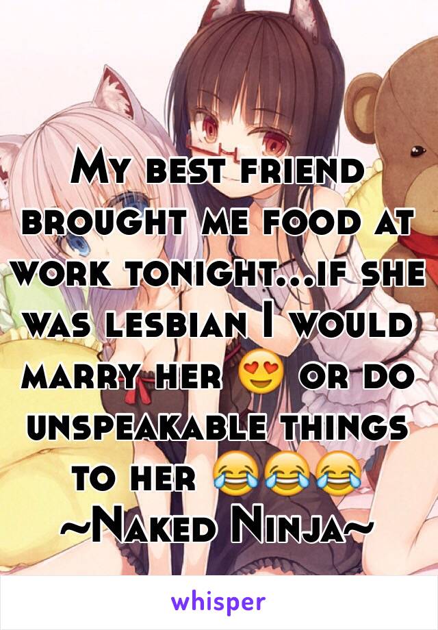 My best friend brought me food at work tonight...if she was lesbian I would marry her 😍 or do unspeakable things to her 😂😂😂 ~Naked Ninja~