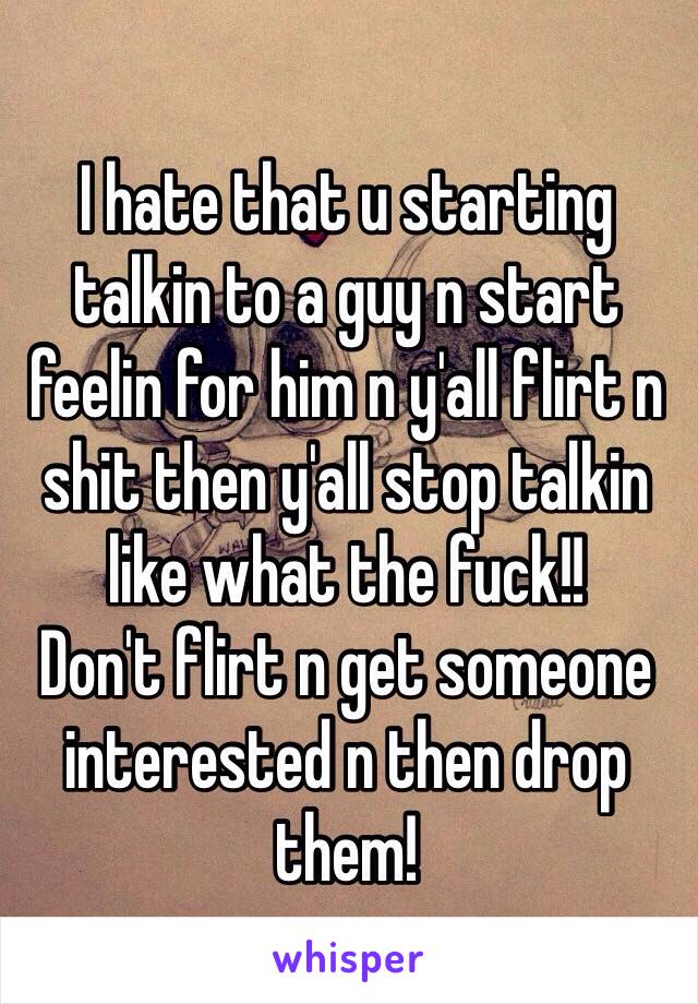 I hate that u starting talkin to a guy n start feelin for him n y'all flirt n shit then y'all stop talkin like what the fuck!!  
Don't flirt n get someone interested n then drop them! 