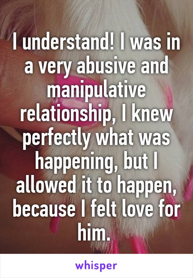 I understand! I was in a very abusive and manipulative relationship, I knew perfectly what was happening, but I allowed it to happen, because I felt love for him. 