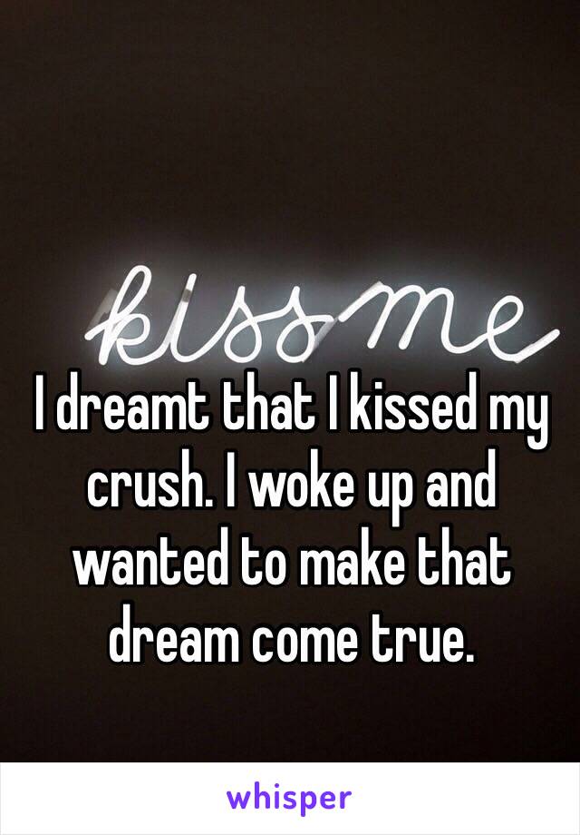 I dreamt that I kissed my crush. I woke up and wanted to make that dream come true.