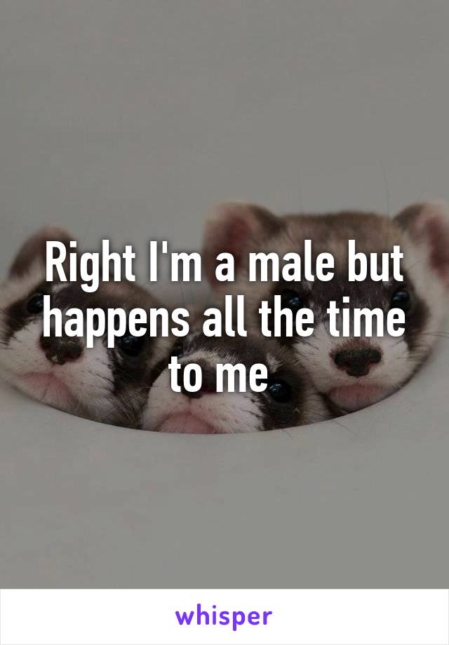 Right I'm a male but happens all the time to me 