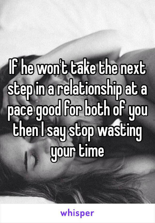 If he won't take the next step in a relationship at a pace good for both of you then I say stop wasting your time 