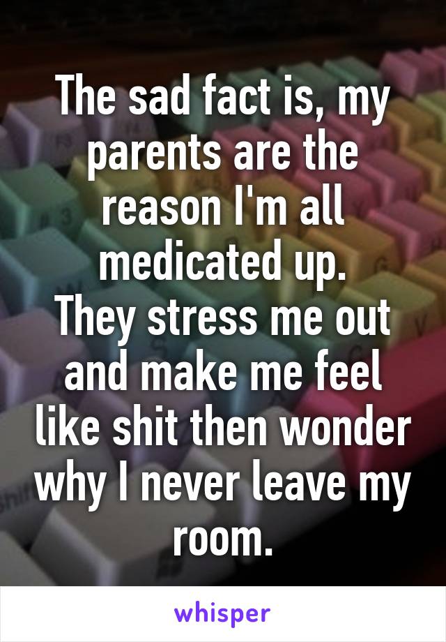 The sad fact is, my parents are the reason I'm all medicated up.
They stress me out and make me feel like shit then wonder why I never leave my room.