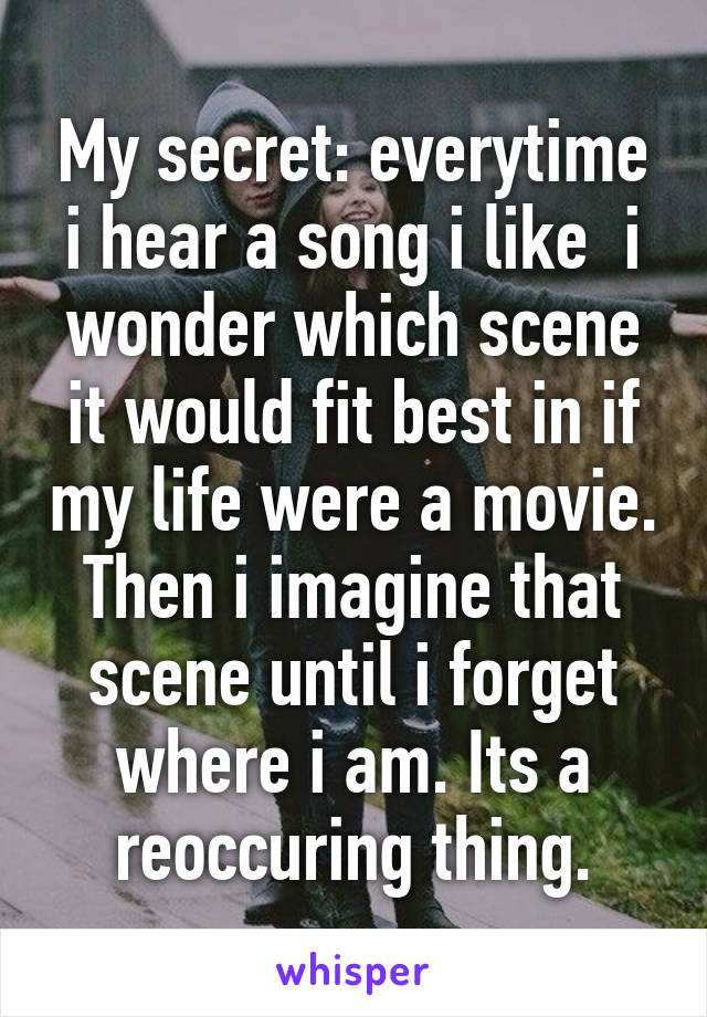 My secret: everytime i hear a song i like  i wonder which scene it would fit best in if my life were a movie. Then i imagine that scene until i forget where i am. Its a reoccuring thing.