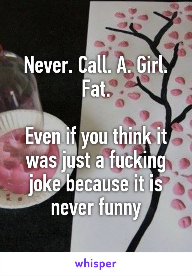 Never. Call. A. Girl. Fat.

Even if you think it was just a fucking joke because it is never funny