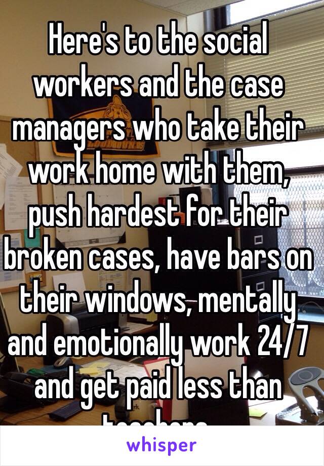 Here's to the social workers and the case managers who take their work home with them,  push hardest for their broken cases, have bars on their windows, mentally and emotionally work 24/7 and get paid less than teachers. 