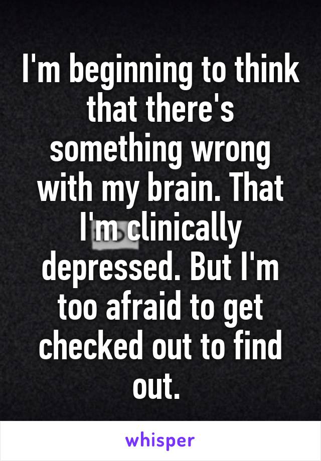 I'm beginning to think that there's something wrong with my brain. That I'm clinically depressed. But I'm too afraid to get checked out to find out. 