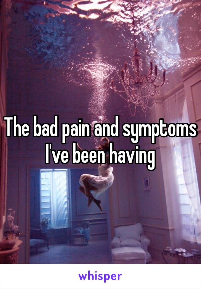 The bad pain and symptoms I've been having 