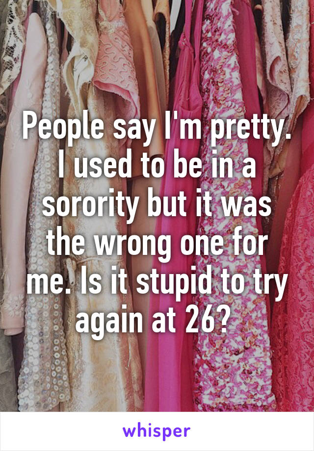 People say I'm pretty. I used to be in a sorority but it was the wrong one for me. Is it stupid to try again at 26? 