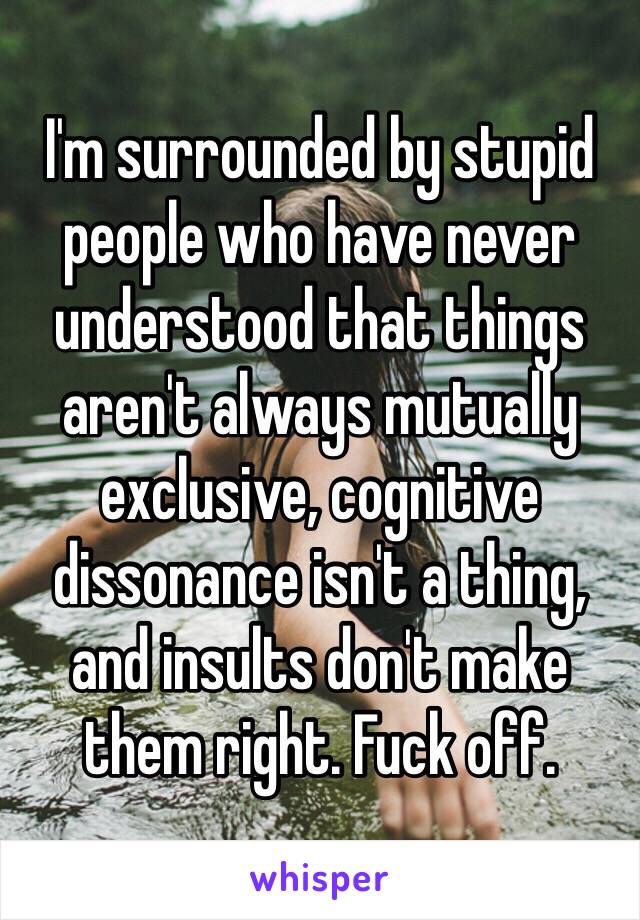 I'm surrounded by stupid people who have never understood that things aren't always mutually exclusive, cognitive dissonance isn't a thing, and insults don't make them right. Fuck off.
