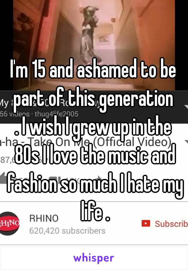 I'm 15 and ashamed to be part of this generation 
. I wish I grew up in the 80s I love the music and fashion so much I hate my life .