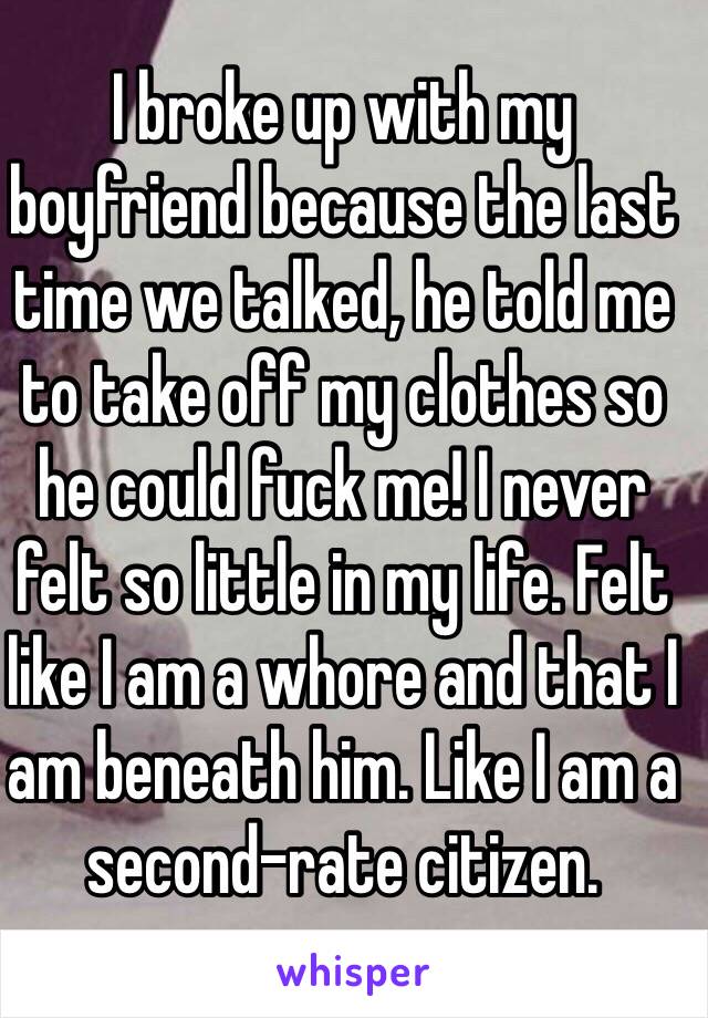 I broke up with my boyfriend because the last time we talked, he told me to take off my clothes so he could fuck me! I never felt so little in my life. Felt like I am a whore and that I am beneath him. Like I am a second-rate citizen.   