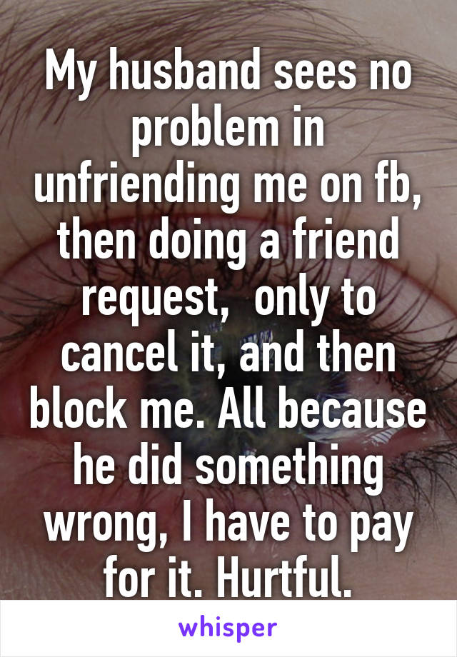 My husband sees no problem in unfriending me on fb, then doing a friend request,  only to cancel it, and then block me. All because he did something wrong, I have to pay for it. Hurtful.