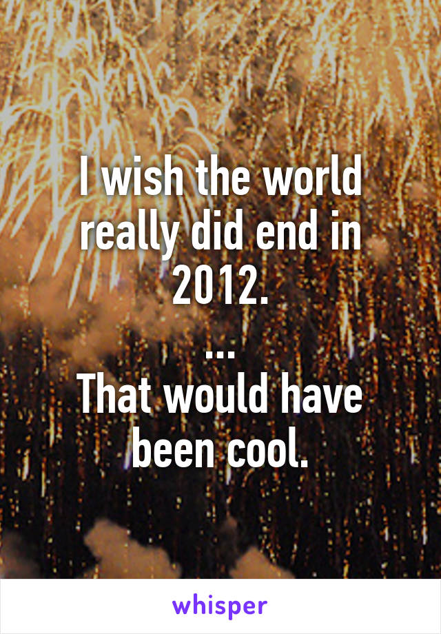 I wish the world really did end in 2012.
...
That would have been cool.