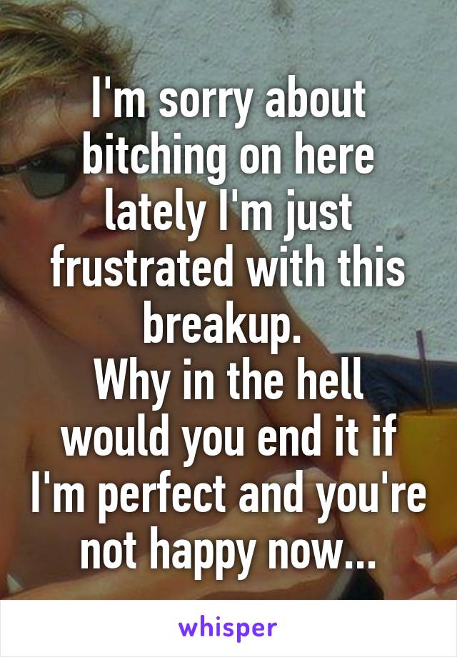 I'm sorry about bitching on here lately I'm just frustrated with this breakup. 
Why in the hell would you end it if I'm perfect and you're not happy now...