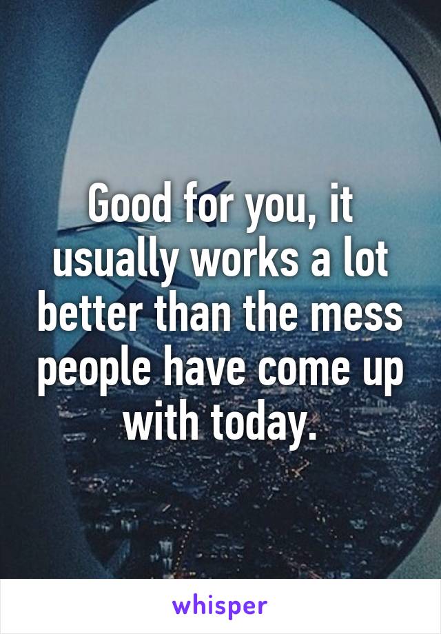 Good for you, it usually works a lot better than the mess people have come up with today.