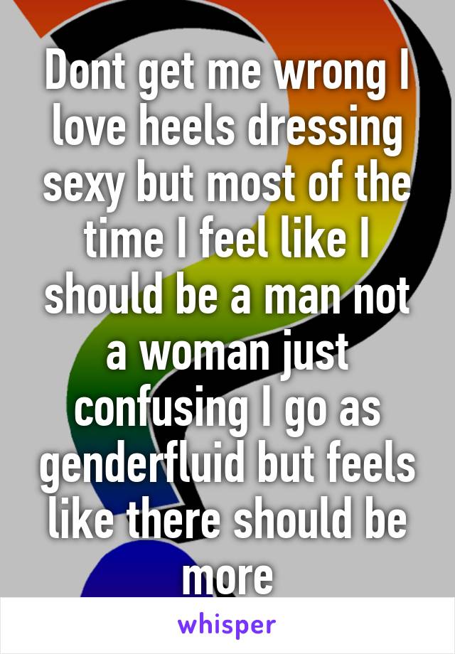 Dont get me wrong I love heels dressing sexy but most of the time I feel like I should be a man not a woman just confusing I go as genderfluid but feels like there should be more
