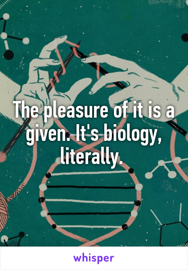 The pleasure of it is a given. It's biology, literally. 