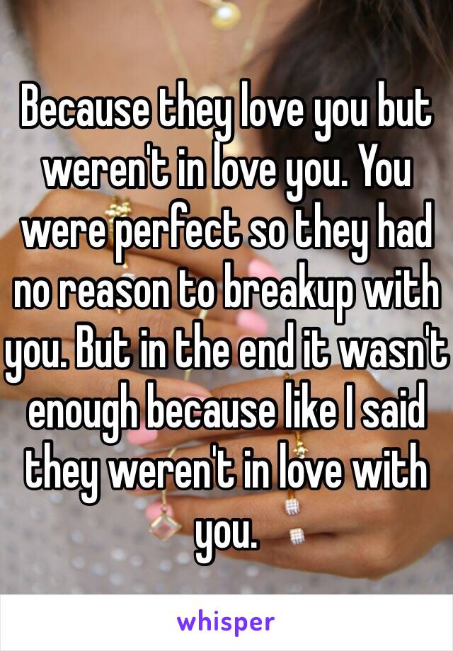 Because they love you but weren't in love you. You were perfect so they had no reason to breakup with you. But in the end it wasn't enough because like I said they weren't in love with you. 