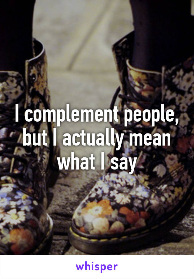 I complement people, but I actually mean what I say