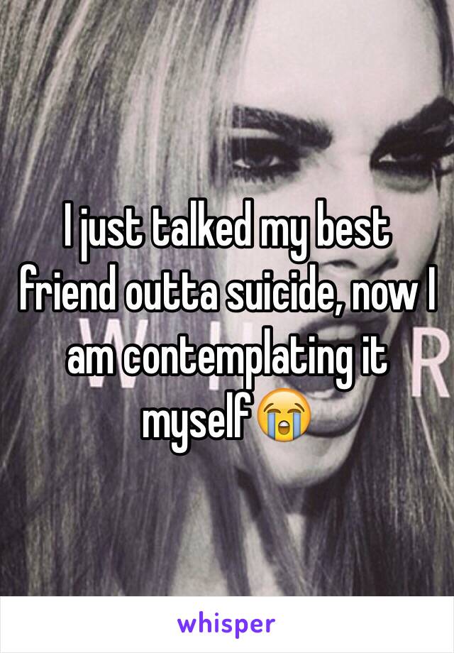 I just talked my best friend outta suicide, now I am contemplating it myself😭