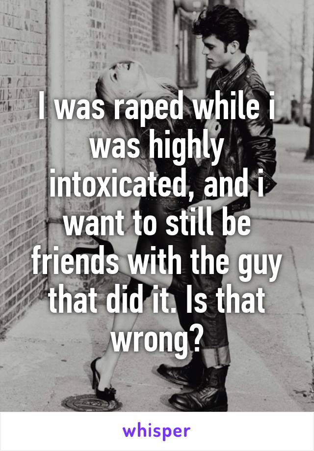 I was raped while i was highly intoxicated, and i want to still be friends with the guy that did it. Is that wrong?